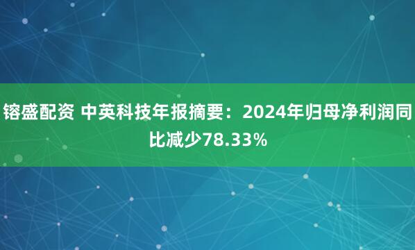 镕盛配资 中英科技年报摘要：2024年归母净利润同比减少78.33%