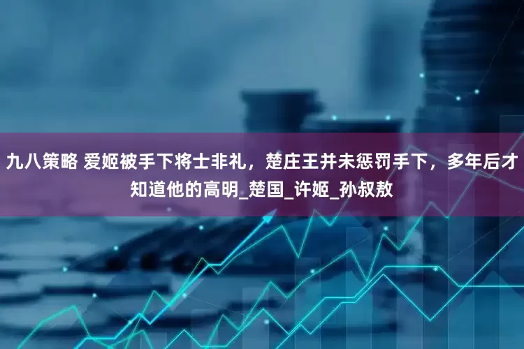 九八策略 爱姬被手下将士非礼，楚庄王并未惩罚手下，多年后才知道他的高明_楚国_许姬_孙叔敖