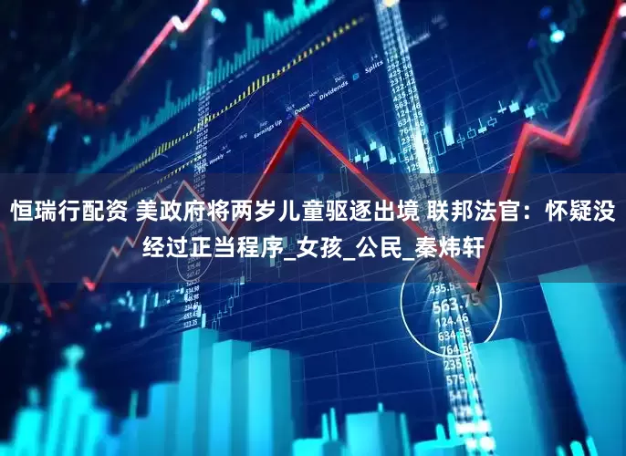 恒瑞行配资 美政府将两岁儿童驱逐出境 联邦法官：怀疑没经过正当程序_女孩_公民_秦炜轩