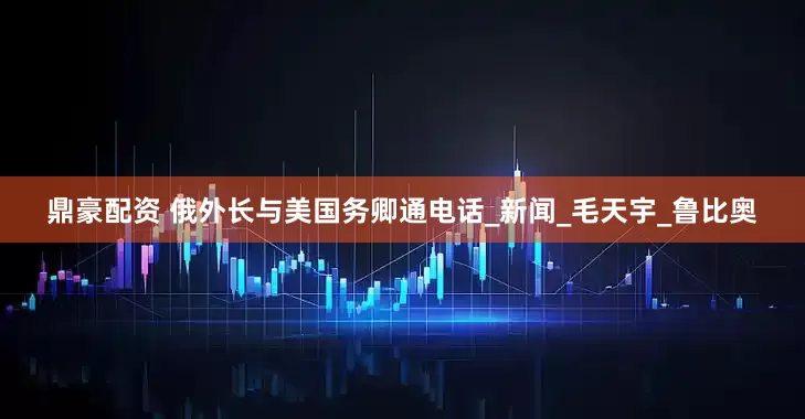 鼎豪配资 俄外长与美国务卿通电话_新闻_毛天宇_鲁比奥