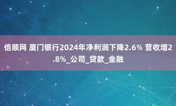倍顺网 厦门银行2024年净利润下降2.6% 营收增2.8%_公司_贷款_金融