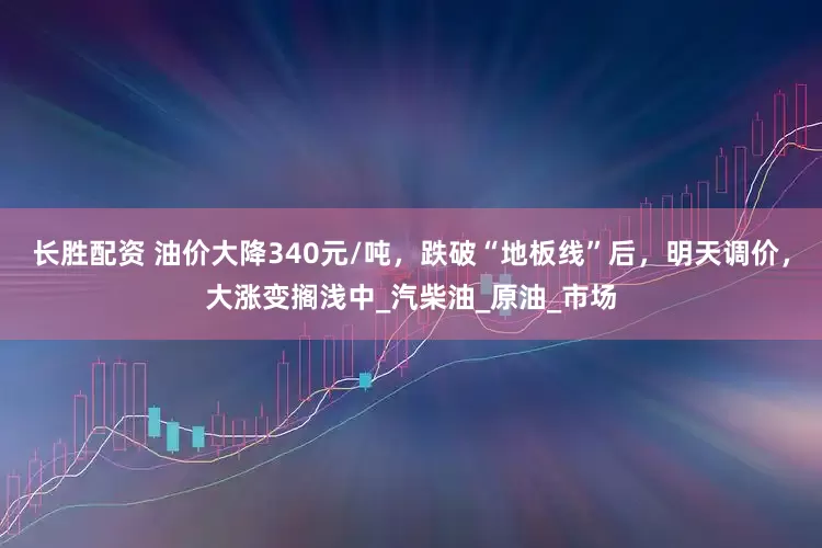 长胜配资 油价大降340元/吨，跌破“地板线”后，明天调价，大涨变搁浅中_汽柴油_原油_市场