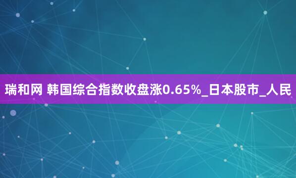瑞和网 韩国综合指数收盘涨0.65%_日本股市_人民