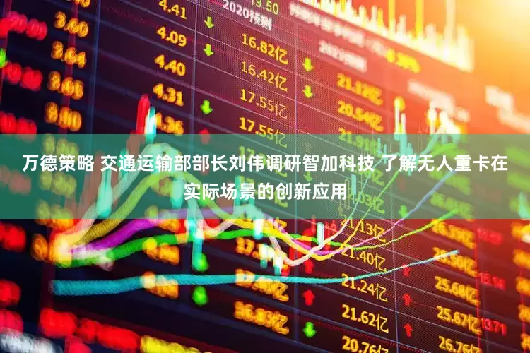 万德策略 交通运输部部长刘伟调研智加科技 了解无人重卡在实际场景的创新应用