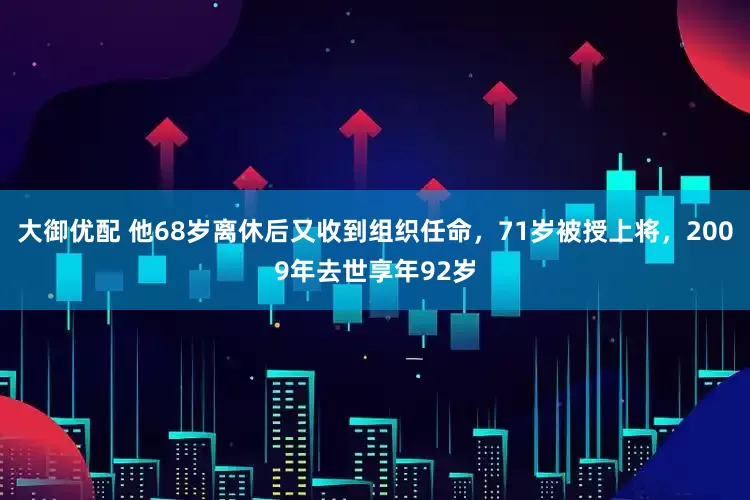 大御优配 他68岁离休后又收到组织任命，71岁被授上将，2009年去世享年92岁