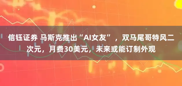 信钰证券 马斯克推出“AI女友” ，双马尾哥特风二次元，月费30美元，未来或能订制外观