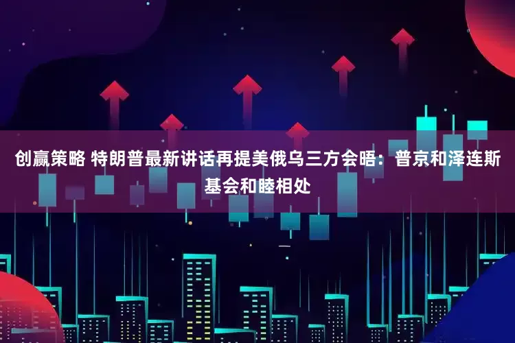 创赢策略 特朗普最新讲话再提美俄乌三方会晤：普京和泽连斯基会和睦相处
