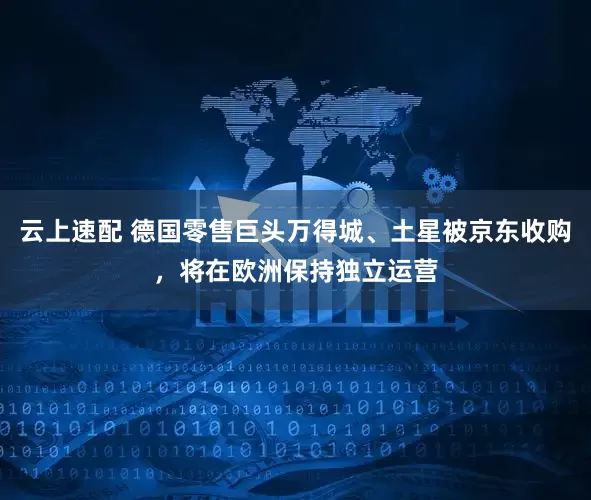 云上速配 德国零售巨头万得城、土星被京东收购，将在欧洲保持独立运营