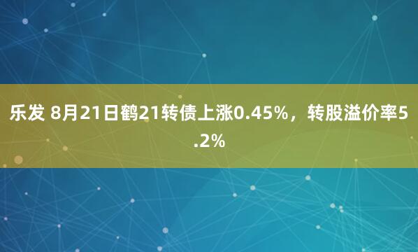 乐发 8月21日鹤21转债上涨0.45%，转股溢价率5.2%