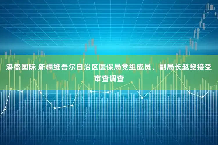 港盛国际 新疆维吾尔自治区医保局党组成员、副局长赵黎接受审查调查
