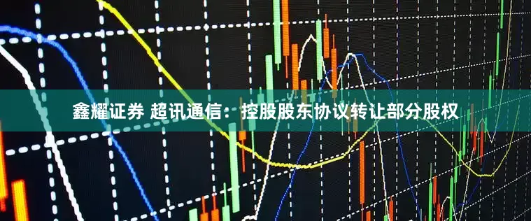 鑫耀证券 超讯通信：控股股东协议转让部分股权