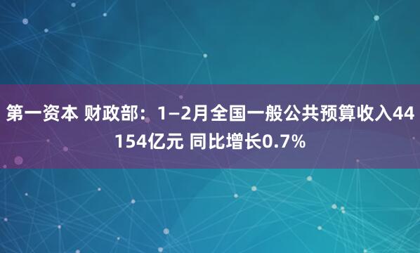 第一资本 财政部：1—2月全国一般公共预算收入44154亿元 同比增长0.7%