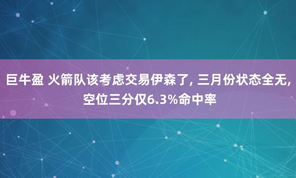 巨牛盈 火箭队该考虑交易伊森了, 三月份状态全无, 空位三分仅6.3%命中率