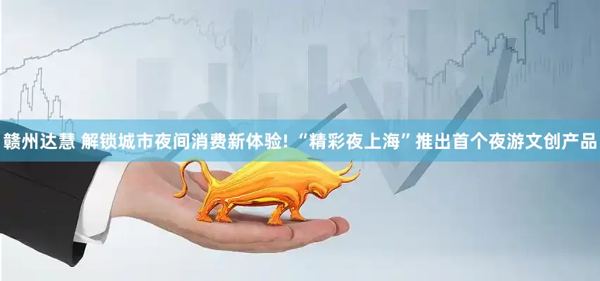 赣州达慧 解锁城市夜间消费新体验! “精彩夜上海”推出首个夜游文创产品
