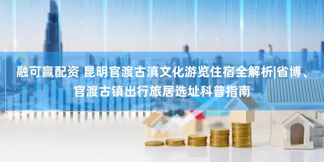 融可赢配资 昆明官渡古滇文化游览住宿全解析|省博、官渡古镇出行旅居选址科普指南