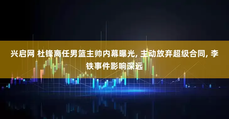 兴启网 杜锋离任男篮主帅内幕曝光, 主动放弃超级合同, 李铁事件影响深远
