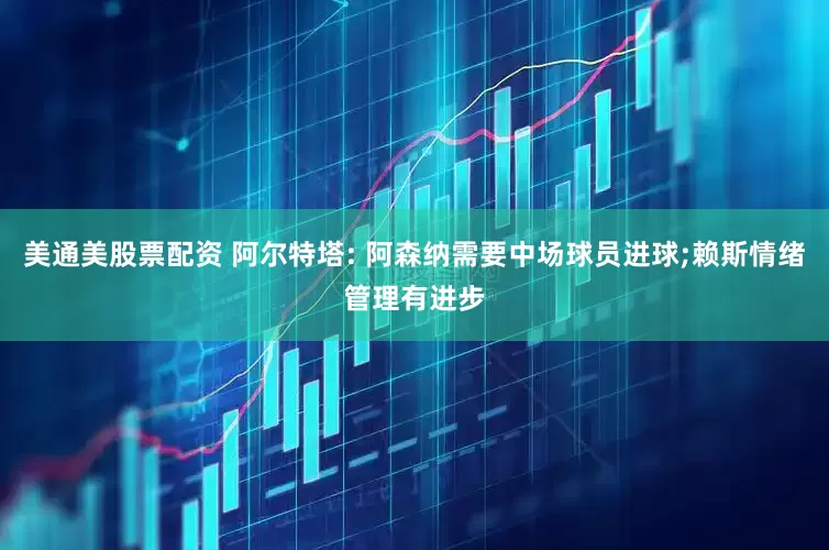 美通美股票配资 阿尔特塔: 阿森纳需要中场球员进球;赖斯情绪管理有进步